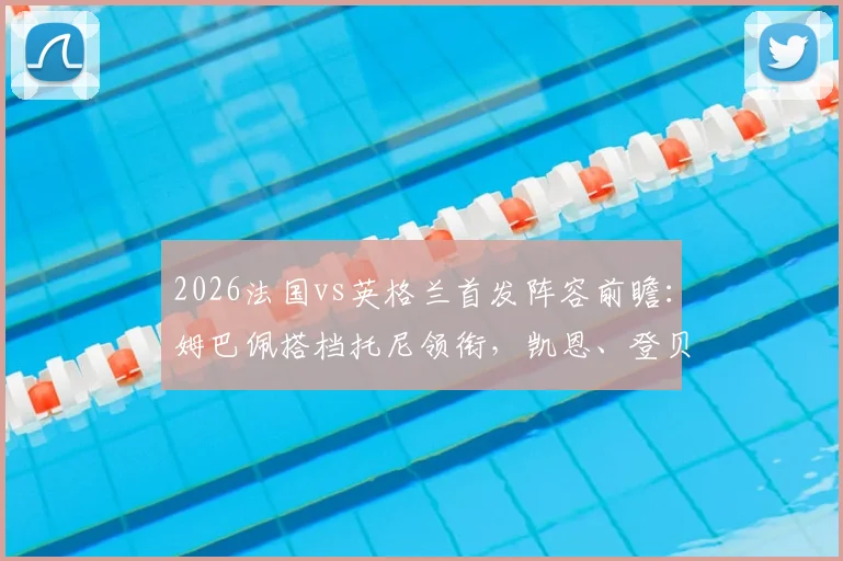 2026法国vs英格兰首发阵容前瞻：姆巴佩搭档托尼领衔，凯恩、登贝莱、坎特均列替补席