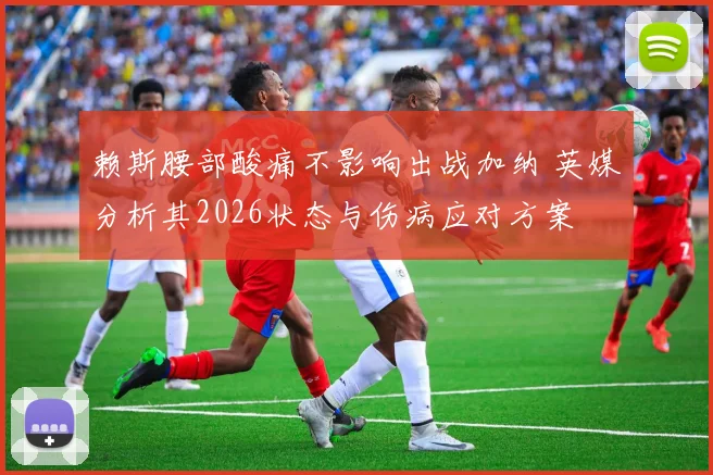 赖斯腰部酸痛不影响出战加纳 英媒分析其2026状态与伤病应对方案