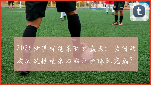 2026世界杯绝杀时刻盘点：为何两次决定性绝杀均由非洲球队完成？体能优势成关键因素分析