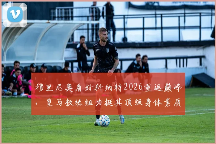 穆里尼奥看好科纳特2026重返巅峰,皇马教练组力挺其顶级身体素质,五大关键点助其重回顶级后卫行列