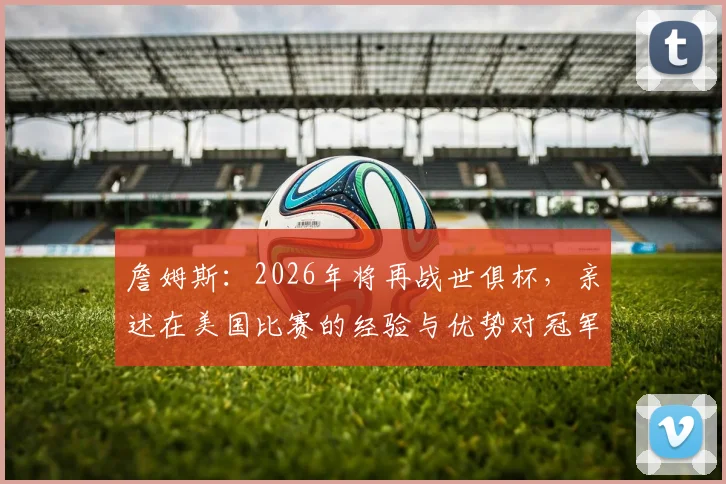 詹姆斯：2026年将再战世俱杯，亲述在美国比赛的经验与优势对冠军的深远影响