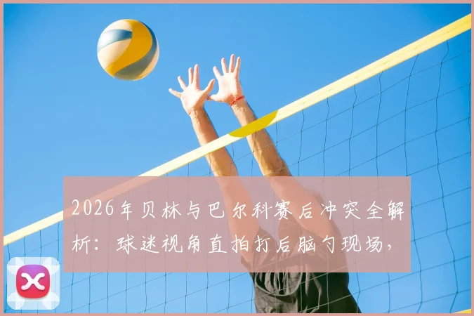 2026年贝林与巴尔科赛后冲突全解析:球迷视角直拍打后脑勺现场,冲突原因与后续处理深度追踪