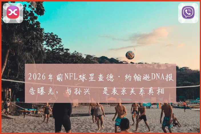 2026年前NFL球星查德·约翰逊DNA报告曝光，与孙兴慜是表亲关系真相如何？奥乔本名与血缘疑云全解析