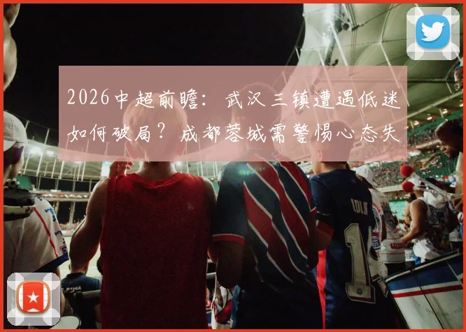 2026中超前瞻:武汉三镇遭遇低迷如何破局?成都蓉城需警惕心态失衡关键战解析