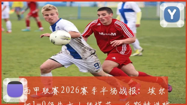 西甲联赛2026赛季半场战报：埃尔切1-0领先十人赫塔菲，丘斯特进球杰内红牌事件分析