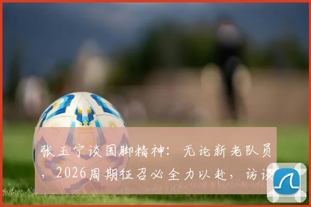 张玉宁谈国脚精神:无论新老队员,2026周期征召必全力以赴,访谈揭示国家队备战态度