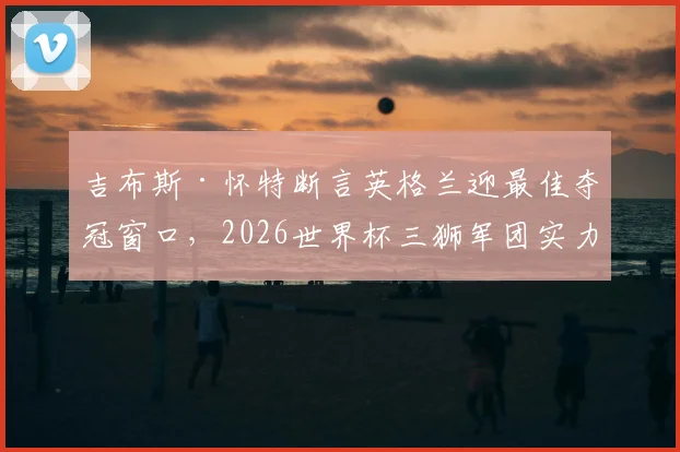 吉布斯·怀特断言英格兰迎最佳夺冠窗口,2026世界杯三狮军团实力与前景深度剖析