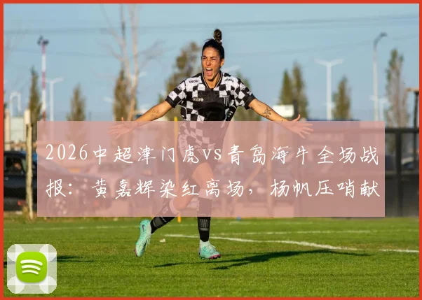 2026中超津门虎vs青岛海牛全场战报：黄嘉辉染红离场，杨帆压哨献乌龙，10人天津1-1憾平