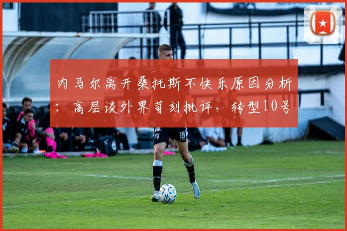 内马尔离开桑托斯不快乐原因分析：高层谈外界苛刻批评，转型10号位后技术特点与表现解读
