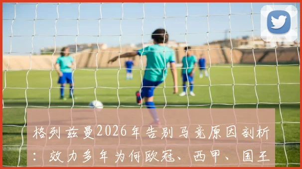 格列兹曼2026年告别马竞原因剖析：效力多年为何欧冠、西甲、国王杯三大荣誉均未染指？