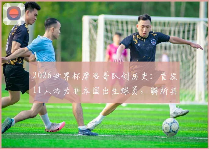 2026世界杯摩洛哥队创历史：首发11人均为非本国出生球员，解析其归化阵容与球员来源构成